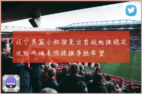 辽宁男篮小粗溜复出首战轮换稳定攻防两端表现提振争胜希望