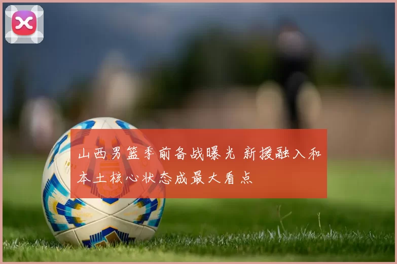 山西男篮季前备战曝光 新援融入和本土核心状态成最大看点