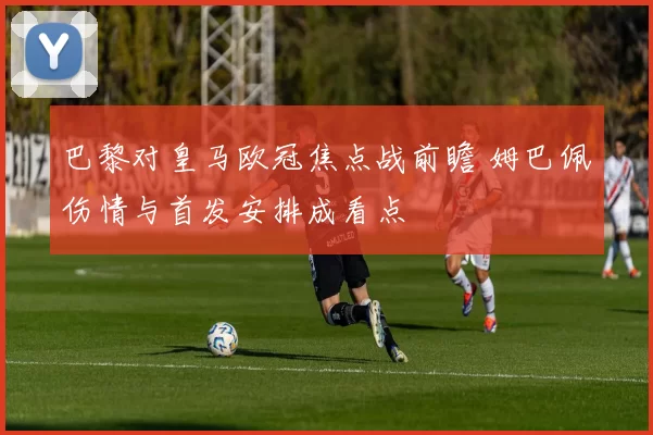 巴黎对皇马欧冠焦点战前瞻 姆巴佩伤情与首发安排成看点