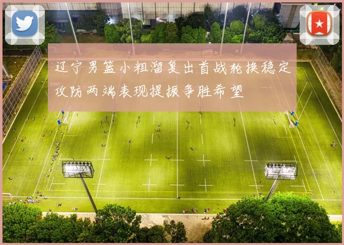 辽宁男篮小粗溜复出首战轮换稳定攻防两端表现提振争胜希望