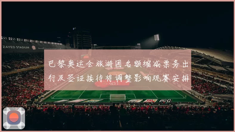 巴黎奥运会旅游团名额缩减票务出行及签证接待将调整影响观赛安排