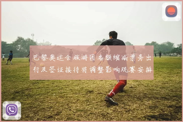 巴黎奥运会旅游团名额缩减票务出行及签证接待将调整影响观赛安排