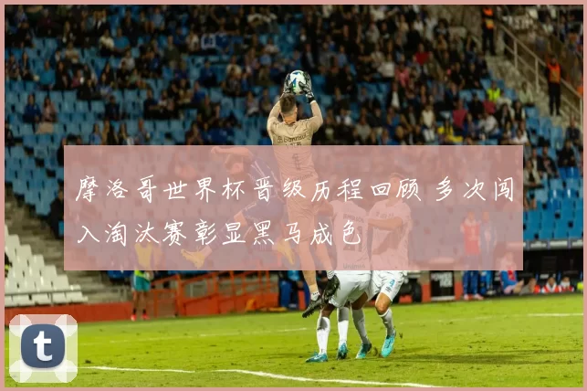 摩洛哥世界杯晋级历程回顾 多次闯入淘汰赛彰显黑马成色