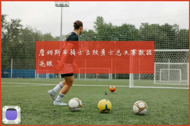 詹姆斯率骑士击败勇士总决赛数据亮眼