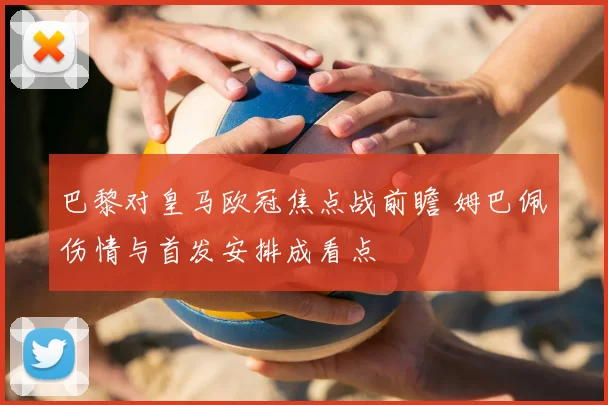 巴黎对皇马欧冠焦点战前瞻 姆巴佩伤情与首发安排成看点