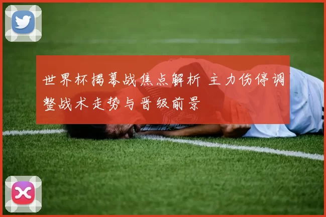 世界杯揭幕战焦点解析 主力伤停调整战术走势与晋级前景