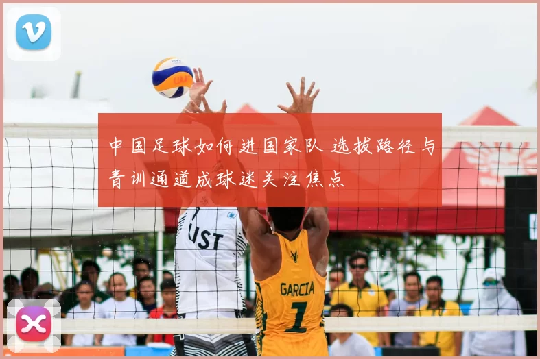 中国足球如何进国家队 选拔路径与青训通道成球迷关注焦点