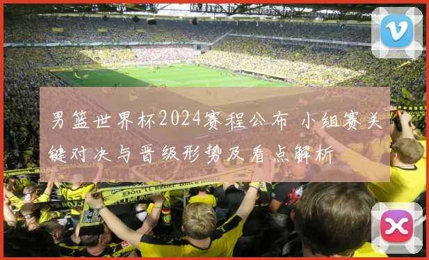男篮世界杯2024赛程公布 小组赛关键对决与晋级形势及看点解析