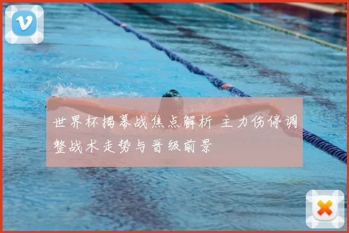 世界杯揭幕战焦点解析 主力伤停调整战术走势与晋级前景