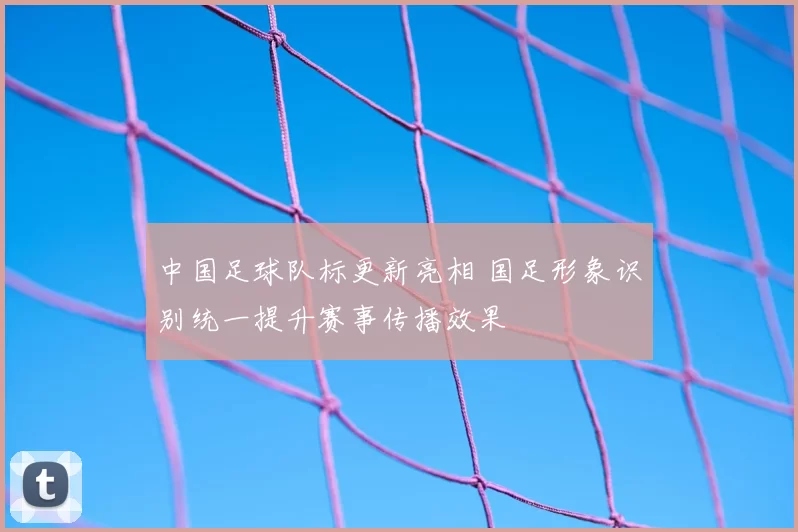 中国足球队标更新亮相 国足形象识别统一提升赛事传播效果