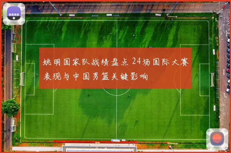 姚明国家队战绩盘点 24场国际大赛表现与中国男篮关键影响