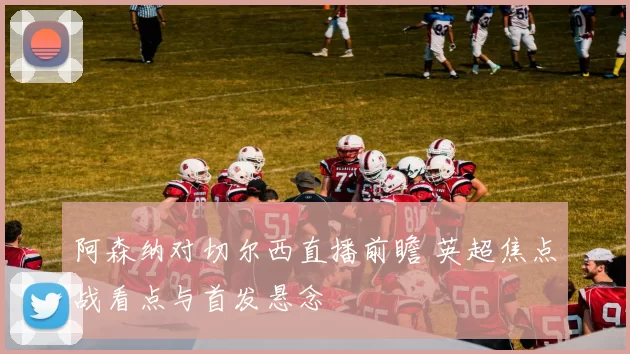 阿森纳对切尔西直播前瞻 英超焦点战看点与首发悬念