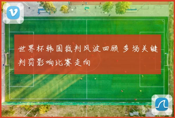 世界杯韩国裁判风波回顾 多场关键判罚影响比赛走向