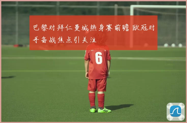 巴黎对拜仁曼城热身赛前瞻 欧冠对手备战焦点引关注