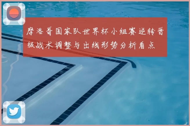 摩洛哥国家队世界杯小组赛逆转晋级战术调整与出线形势分析看点
