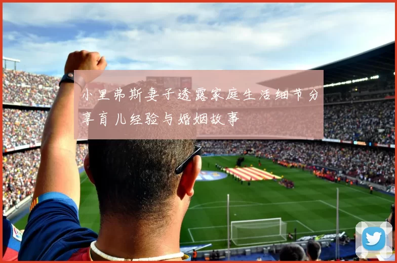 小里弗斯妻子透露家庭生活细节分享育儿经验与婚姻故事