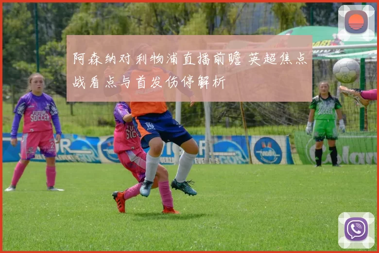 阿森纳对利物浦直播前瞻 英超焦点战看点与首发伤停解析