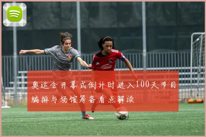 奥运会开幕式倒计时进入100天节目编排与场馆筹备看点解读