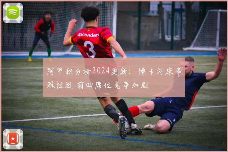 阿甲积分榜2024更新：博卡河床争冠拉近 前四席位竞争加剧