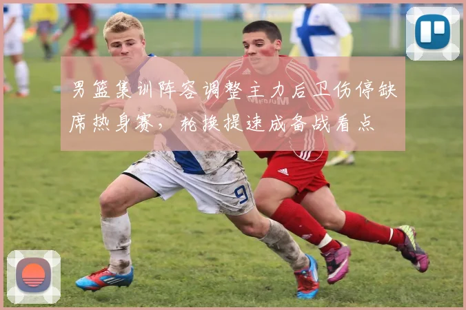 男篮集训阵容调整主力后卫伤停缺席热身赛，轮换提速成备战看点