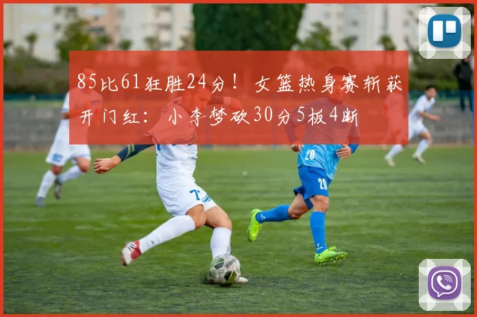 85比61狂胜24分!女篮热身赛斩获开门红:小李梦砍30分5板4断