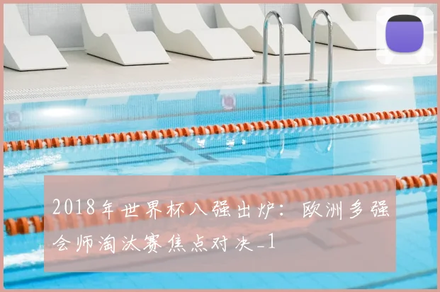 2018年世界杯八强出炉:欧洲多强会师淘汰赛焦点对决_1