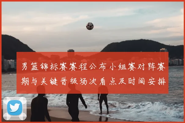 男篮锦标赛赛程公布小组赛对阵赛期与关键晋级场次看点及时间安排