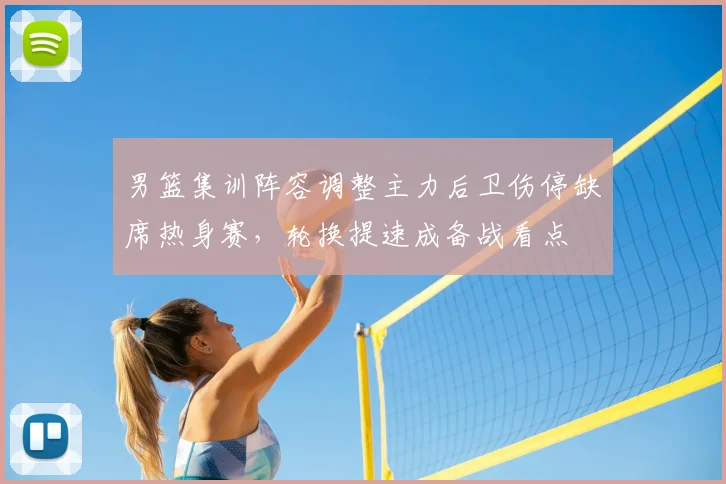 男篮集训阵容调整主力后卫伤停缺席热身赛，轮换提速成备战看点