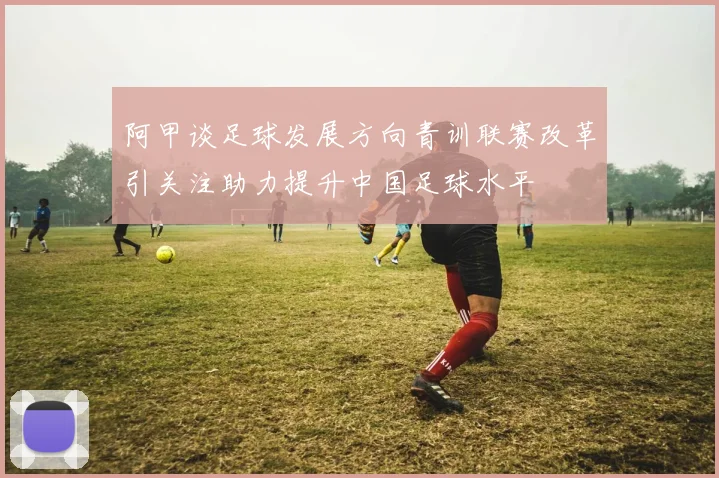阿甲谈足球发展方向青训联赛改革引关注助力提升中国足球水平