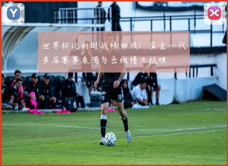 世界杯比利时战绩回顾:黄金一代多届赛事表现与出线情况梳理