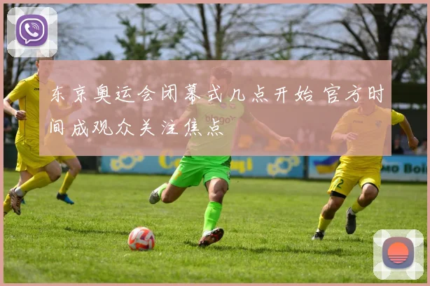 东京奥运会闭幕式几点开始 官方时间成观众关注焦点