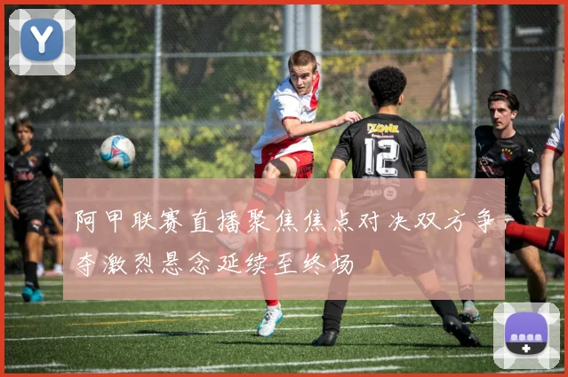 阿甲联赛直播聚焦焦点对决双方争夺激烈悬念延续至终场