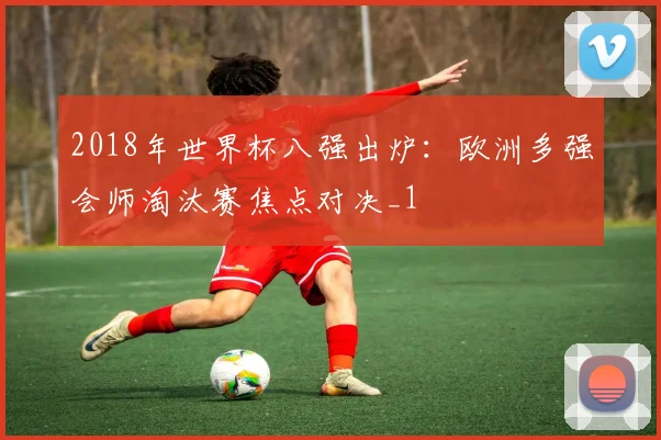 2018年世界杯八强出炉:欧洲多强会师淘汰赛焦点对决_1