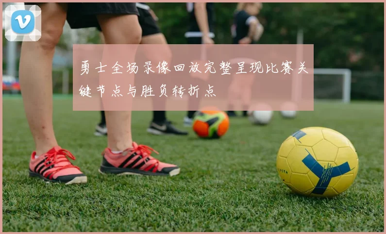 勇士全场录像回放完整呈现比赛关键节点与胜负转折点